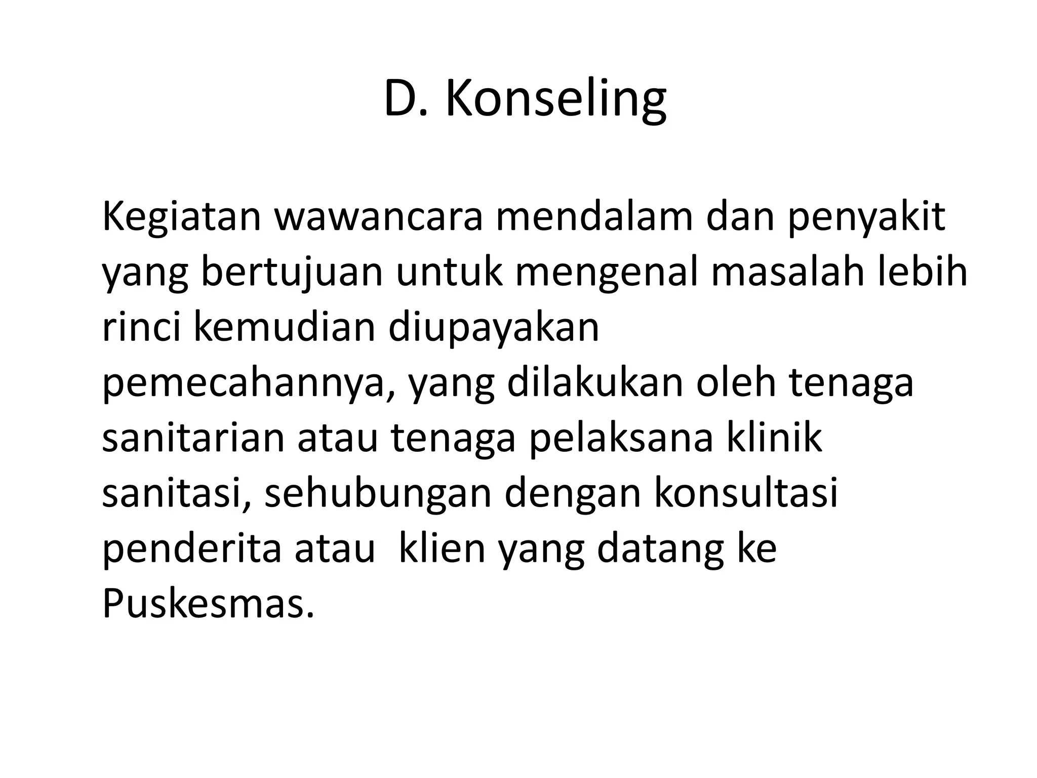 D. Konseling
Kegiatan wawancara mendalam dan penyakit
yang bertujuan untuk mengenal masalah lebih
rinci kemudian diupayakan
pemecahannya, yang dilakukan oleh tenaga
sanitarian atau tenaga pelaksana klinik
sanitasi, sehubungan dengan konsultasi
penderita atau klien yang datang ke
Puskesmas.
 