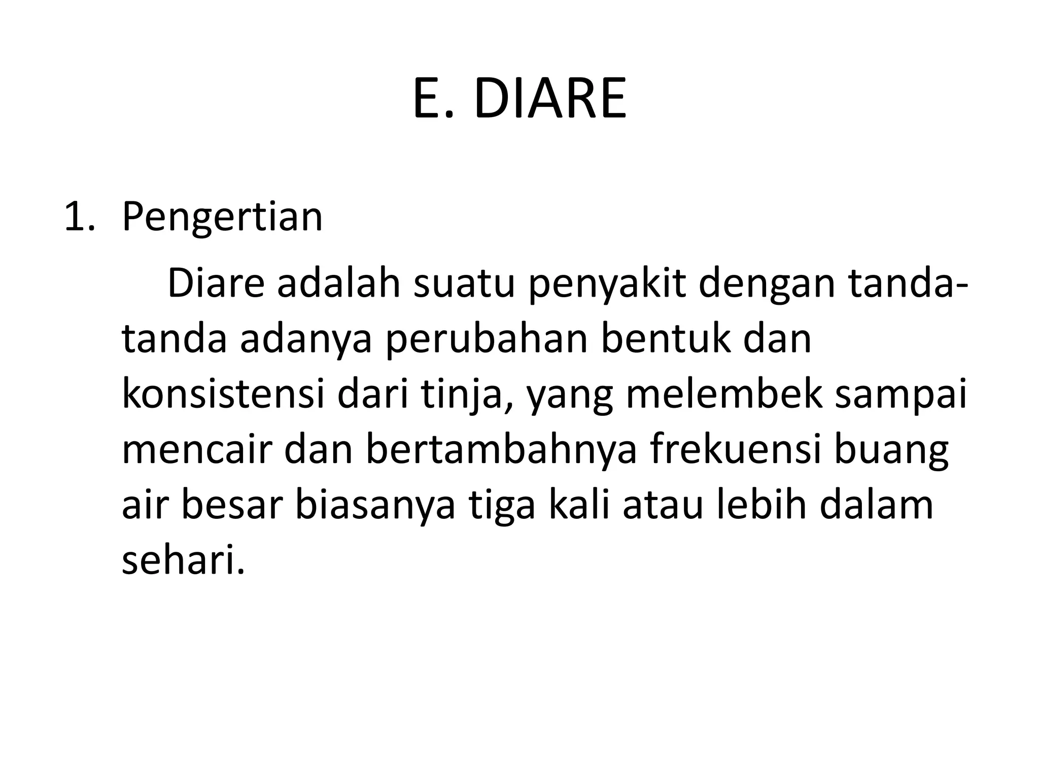 E. DIARE
1. Pengertian
      Diare adalah suatu penyakit dengan tanda-
   tanda adanya perubahan bentuk dan
   konsistensi dari tinja, yang melembek sampai
   mencair dan bertambahnya frekuensi buang
   air besar biasanya tiga kali atau lebih dalam
   sehari.
 