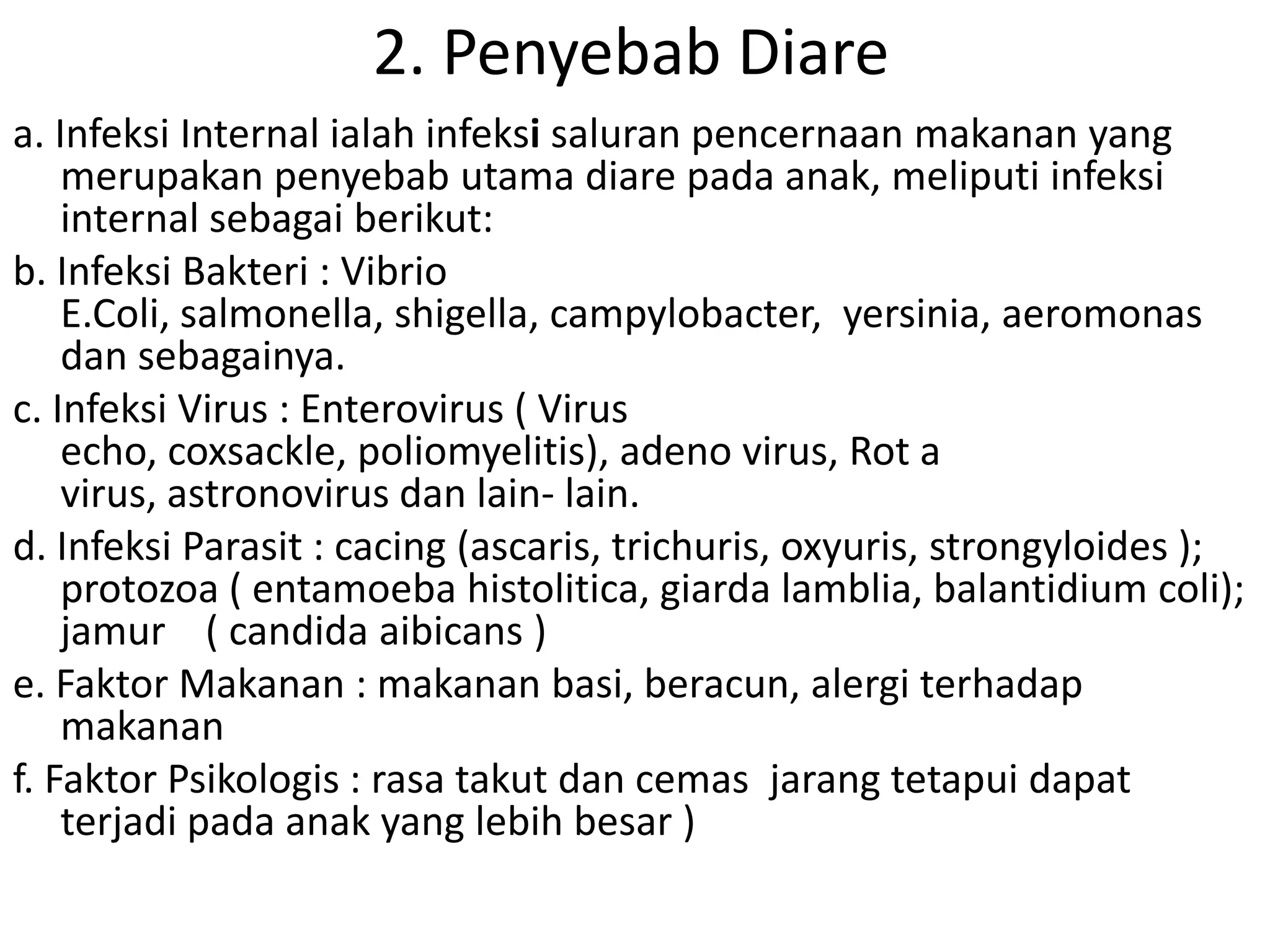 2. Penyebab Diare
a. Infeksi Internal ialah infeksi saluran pencernaan makanan yang
    merupakan penyebab utama diare pada anak, meliputi infeksi
    internal sebagai berikut:
b. Infeksi Bakteri : Vibrio
    E.Coli, salmonella, shigella, campylobacter, yersinia, aeromonas
    dan sebagainya.
c. Infeksi Virus : Enterovirus ( Virus
    echo, coxsackle, poliomyelitis), adeno virus, Rot a
    virus, astronovirus dan lain- lain.
d. Infeksi Parasit : cacing (ascaris, trichuris, oxyuris, strongyloides );
    protozoa ( entamoeba histolitica, giarda lamblia, balantidium coli);
    jamur ( candida aibicans )
e. Faktor Makanan : makanan basi, beracun, alergi terhadap
    makanan
f. Faktor Psikologis : rasa takut dan cemas jarang tetapui dapat
    terjadi pada anak yang lebih besar )
 