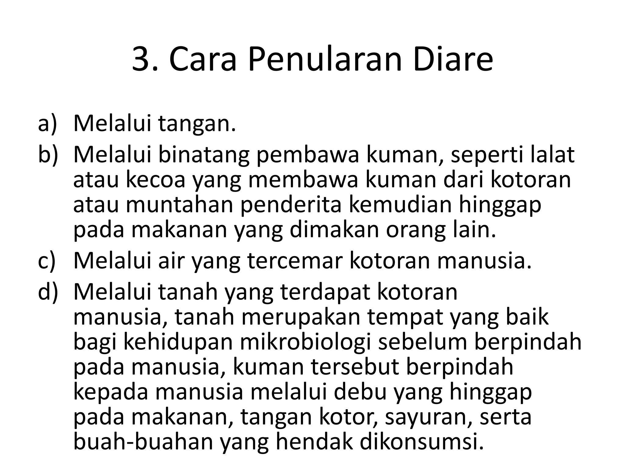 3. Cara Penularan Diare
a) Melalui tangan.
b) Melalui binatang pembawa kuman, seperti lalat
   atau kecoa yang membawa kuman dari kotoran
   atau muntahan penderita kemudian hinggap
   pada makanan yang dimakan orang lain.
c) Melalui air yang tercemar kotoran manusia.
d) Melalui tanah yang terdapat kotoran
   manusia, tanah merupakan tempat yang baik
   bagi kehidupan mikrobiologi sebelum berpindah
   pada manusia, kuman tersebut berpindah
   kepada manusia melalui debu yang hinggap
   pada makanan, tangan kotor, sayuran, serta
   buah-buahan yang hendak dikonsumsi.
 