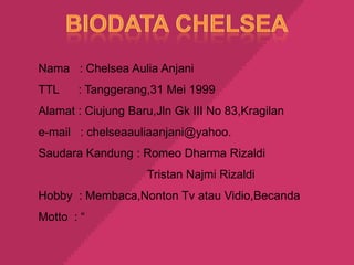 Nama : Chelsea Aulia Anjani
TTL    : Tanggerang,31 Mei 1999
Alamat : Ciujung Baru,Jln Gk III No 83,Kragilan
e-mail : chelseaauliaanjani@yahoo.
Saudara Kandung : Romeo Dharma Rizaldi
                    Tristan Najmi Rizaldi
Hobby : Membaca,Nonton Tv atau Vidio,Becanda
Motto : “
 