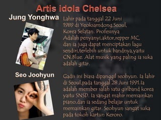 Lahir pada tanggal 22 Juni
1989 di Yeoksamdong,Seoul,
Korea Selatan. Profesinya
Adalah penyanyi,aktor,repper MC,
dan ia juga dapat menciptakan lagu
sendiri,terlebih untuk bandnya,yaitu
CN.Blue. Alat musik yang paling ia suka
adalah gitar.

Gadis ini biasa dipanggil seohyun. Ia lahir
di Seoul,pada tanggal 28 Juni 1991.Ia
adalah member salah satu girlband korea
yaitu SNSD. Ia sangat mahir memainkan
piano,dan ia sedang belajar untuk
memainkan gitar. Seohyun sangat suka
pada tokoh kartun Keroro.
 