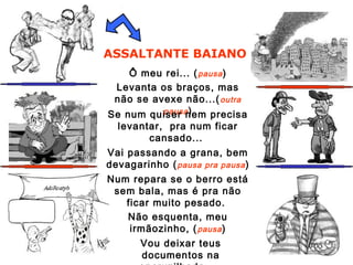 ASSALTANTE BAIANO
Ô meu rei... (pausa)
Levanta os braços, mas
não se avexe não...(outra
pausa)Se num quiser nem precisa
levantar, pra num ficar
cansado...
Vai passando a grana, bem
devagarinho (pausa pra pausa)
Num repara se o berro está
sem bala, mas é pra não
ficar muito pesado.
Não esquenta, meu
irmãozinho, (pausa)
Vou deixar teus
documentos na
 