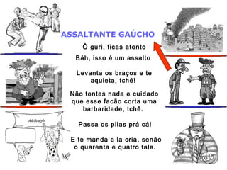 ASSALTANTE GAÚCHO
Ô guri, ficas atento
Báh, isso é um assalto
Levanta os braços e te
aquieta, tchê!
Não tentes nada e cuidado
que esse facão corta uma
barbaridade, tchê.
Passa os pilas prá cá!
E te manda a la cria, senão
o quarenta e quatro fala.
 