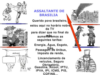 ASSALTANTE DE
BRASILIA
Querido povo brasileiro,
estou aqui no horário nobre
da TV
para dizer que no final do
mês,aumentaremos as
seguintes tarifas:
Energia, Água, Esgoto,
Gás,
Passagem de ônibus,
Imposto de renda,
Lincenciamento de
veículos, Seguro
Obrigatório,
Gasolina, Álcool, IPTU,
IPVA, IPI, ICMS, PIS,
COFINS...
 
