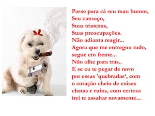 Passe para cá seu mau humor,
Seu cansaço,
Suas tristezas,
Suas preocupações.
Não adianta reagir...
Agora que me entregou tudo,
segue em frente...
Não olhe para trás..
E se eu te pegar de novo
por essas 'quebradas‘, com
o coração cheio de coisas
chatas e ruins, com certeza
irei te assaltar novamente...
 