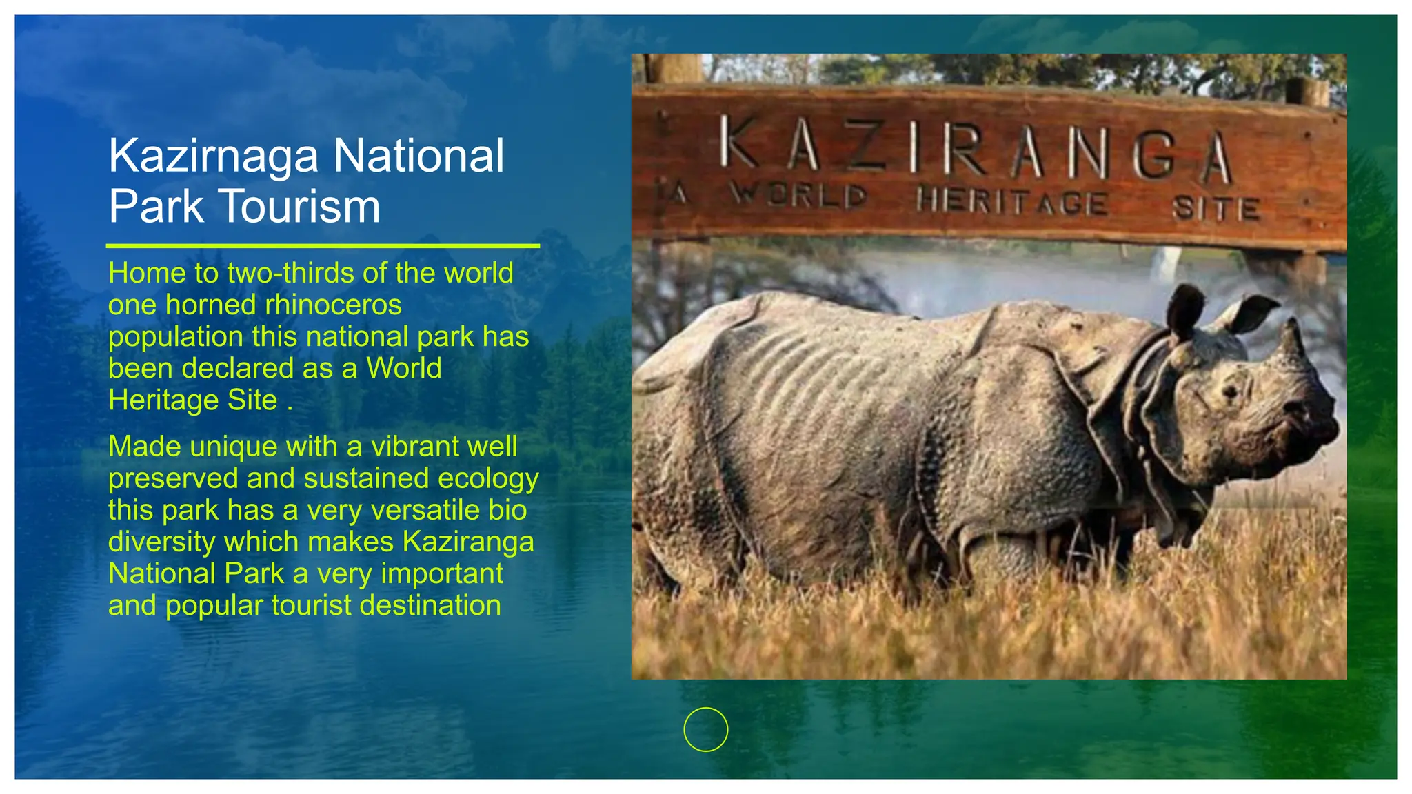 Kazirnaga National
Park Tourism
Home to two-thirds of the world
one horned rhinoceros
population this national park has
been declared as a World
Heritage Site .
Made unique with a vibrant well
preserved and sustained ecology
this park has a very versatile bio
diversity which makes Kaziranga
National Park a very important
and popular tourist destination
 