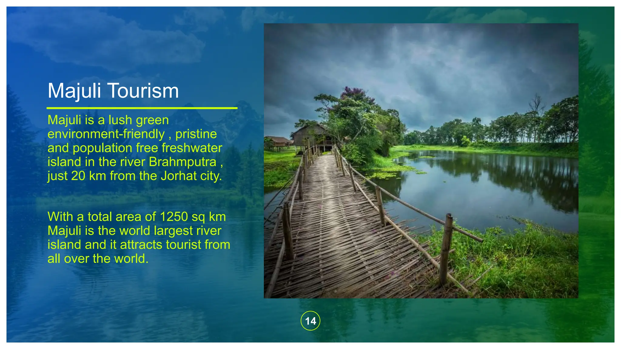 14
Majuli Tourism
Majuli is a lush green
environment-friendly , pristine
and population free freshwater
island in the river Brahmputra ,
just 20 km from the Jorhat city.
With a total area of 1250 sq km
Majuli is the world largest river
island and it attracts tourist from
all over the world.
 