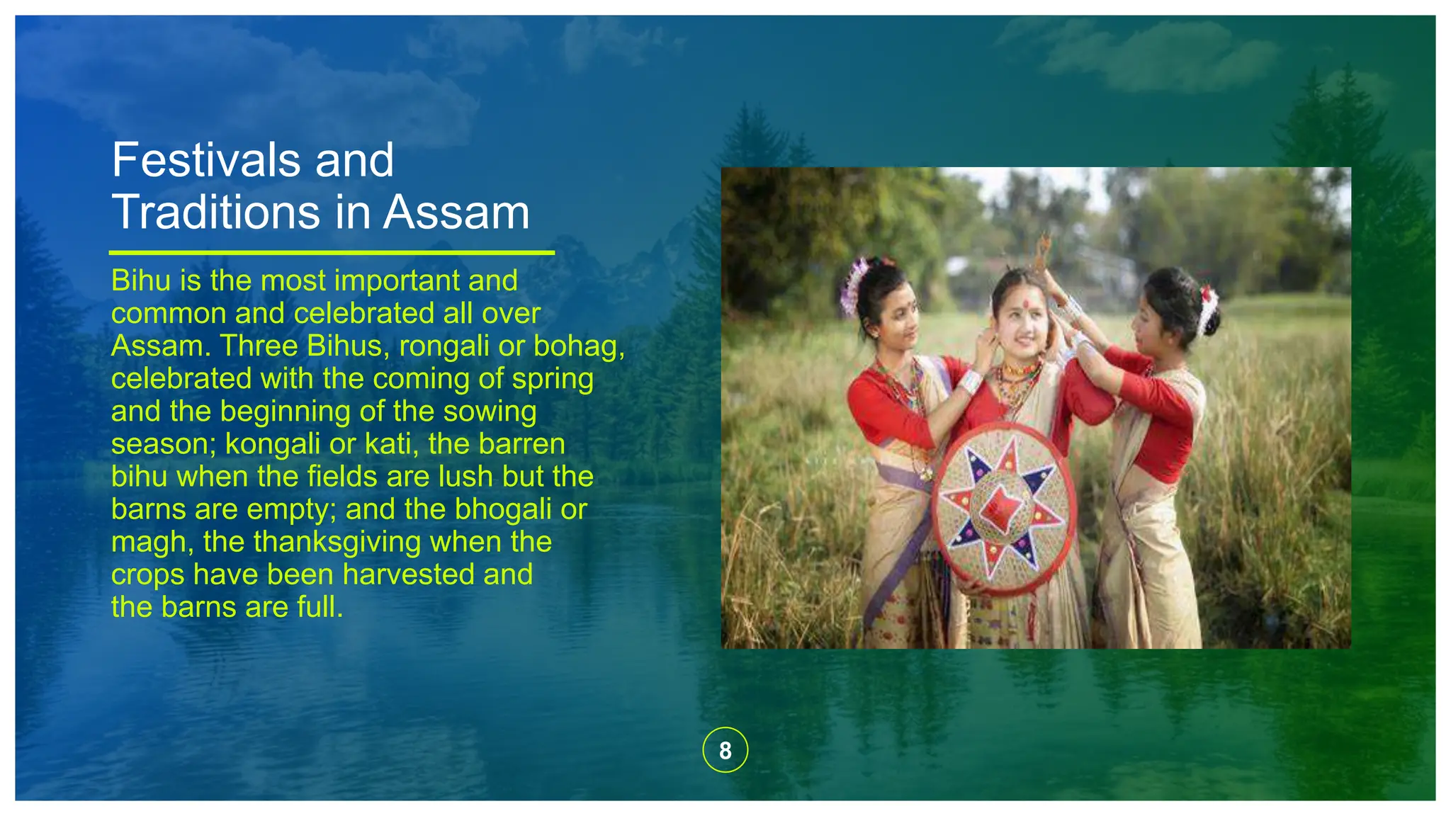 8
Festivals and
Traditions in Assam
Bihu is the most important and
common and celebrated all over
Assam. Three Bihus, rongali or bohag,
celebrated with the coming of spring
and the beginning of the sowing
season; kongali or kati, the barren
bihu when the fields are lush but the
barns are empty; and the bhogali or
magh, the thanksgiving when the
crops have been harvested and
the barns are full.
 