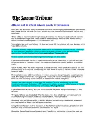 Attacks not to affect private equity investments

New Delhi, Nov 30: Private equity investments are likely to remain largely unaffected by the terror attacks,
which shook Mumbai, because the country remains a popular destination for investors in the long term,
experts say.

quot;There will be no major impact on the private equity fund flow into the country as these funds prefer to
stay invested for the longer term. There will be no dramatic change in the PE firms' interest in India,quot;
research firm Venture Intelligence CEO Arun Natarajan said.

Terror attacks last week have left over 150 dead and nearly 300 injured, along with huge damages to the
Taj and Oberoi hotels.

quot;The Indian economy keeps giving enough opportunity to PE investors to maximise returns. There might
be some short-term pressure on hotel and tourism as a whole, but their money will keep chasing
opportunities,quot; NexGen Capitals Equity Head Jagannadham Thunuguntla said.

NexGen Capitals is the merchant banking arm of brokerage firm SMC Global.

Experts say that although the attacks might have some impact on the earnings of the hotels and other
companies related to the tourism industry, the investment flow into the country would not be impacted
much.

quot;South Mumbai, where the attacks happened, is already crowded. There is no further scope of any new
investor putting up in the place. So regionally also there will be no impact of the attack on PE fund flows,quot;
Natarajan added.

PE funds had invested USD three billion in 116 Indian companies during the quarter ended September
2008, down 29 per cent from the year-ago period. These funds had put in 115 deals totalling USD 4.2
billion last fiscal, according to data compiled by research firm Venture Intelligence.

quot;Investors are mature enough to understand risk situations. Terrorist activities will not dent their
investment preferences. A slowdown in PE investment in aviation companies will be because of the risky
nature of the business and the weak long-term outlook,quot; Thunuguntla said.

Experts feel that the worsening economic situation had led the private equity firms to stay out of new
ventures.

quot;Things (fund flows) are already bad. What the attacks have done is to bring in some confusion and
discomfort among the investors. But these are all short-term,quot; Natarajan added.

Meanwhile, reports suggested about 15 per cent domestic airline bookings cancellations, as western
countries have either issued travel advisories or cautions.

Foreign tourist inflows are likely to slow down. In the short term certain industries such as tourism and
hotels are likely be impacted, Edelweiss Securities said in a report.

Meanwhile, Ashika Stock Brokers Research head Paras Bodhra said that the income of the hotel and
 