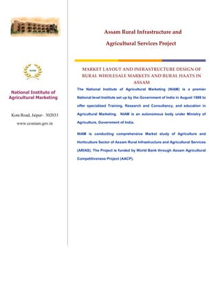 Assam Rural Infrastructure and

                                             Agricultural Services Project



                               MARKET LAYOUT AND INFRASTRUCTURE DESIGN OF
                               RURAL WHOLESALE MARKETS AND RURAL HAATS IN
                                                              ASSAM
                             The National Institute of Agricultural Marketing (NIAM) is a premier
 National Institute of
Agricultural Marketing       National level Institute set up by the Government of India in August 1988 to
                                    Market Layout & Infrastructure Design
                             offer specialized Training, Research and Consultancy, and education in

 Kota Road, Jaipur- 302033   Agricultural Marketing. NIAM is an autonomous body under Ministry of

   www.ccsniam.gov.in        Agriculture, Government of India.


                             NIAM is conducting comprehensive Market study of Agriculture and

                             Horticulture Sector of Assam Rural Infrastructure and Agricultural Services

                             (ARIAS). The Project is funded by World Bank through Assam Agricultural

                             Competitiveness Project (AACP).
 