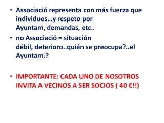 • Associació representa con más fuerza que
  individuos…y respeto por
  Ayuntam, demandas, etc..
• no Associació = situación
  débil, deterioro..quién se preocupa?..el
  Ayuntam.?

• IMPORTANTE: CADA UNO DE NOSOTROS
  INVITA A VECINOS A SER SOCIOS ( 40 €!!)
 