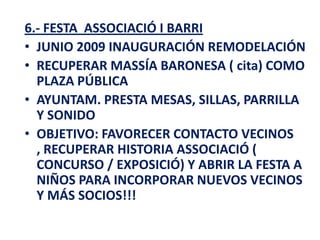 6.- FESTA ASSOCIACIÓ I BARRI
• JUNIO 2009 INAUGURACIÓN REMODELACIÓN
• RECUPERAR MASSÍA BARONESA ( cita) COMO
  PLAZA PÚBLICA
• AYUNTAM. PRESTA MESAS, SILLAS, PARRILLA
  Y SONIDO
• OBJETIVO: FAVORECER CONTACTO VECINOS
  , RECUPERAR HISTORIA ASSOCIACIÓ (
  CONCURSO / EXPOSICIÓ) Y ABRIR LA FESTA A
  NIÑOS PARA INCORPORAR NUEVOS VECINOS
  Y MÁS SOCIOS!!!
 
