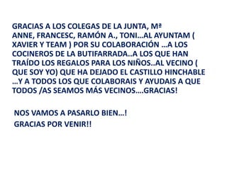 GRACIAS A LOS COLEGAS DE LA JUNTA, Mª
ANNE, FRANCESC, RAMÓN A., TONI…AL AYUNTAM (
XAVIER Y TEAM ) POR SU COLABORACIÓN …A LOS
COCINEROS DE LA BUTIFARRADA..A LOS QUE HAN
TRAÍDO LOS REGALOS PARA LOS NIÑOS..AL VECINO (
QUE SOY YO) QUE HA DEJADO EL CASTILLO HINCHABLE
…Y A TODOS LOS QUE COLABORAIS Y AYUDAIS A QUE
TODOS /AS SEAMOS MÁS VECINOS….GRACIAS!

NOS VAMOS A PASARLO BIEN…!
GRACIAS POR VENIR!!
 