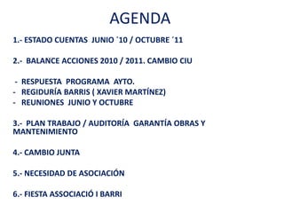 AGENDA
1.- ESTADO CUENTAS JUNIO ´10 / OCTUBRE ´11

2.- BALANCE ACCIONES 2010 / 2011. CAMBIO CIU

 - RESPUESTA PROGRAMA AYTO.
- REGIDURÍA BARRIS ( XAVIER MARTÍNEZ)
- REUNIONES JUNIO Y OCTUBRE

3.- PLAN TRABAJO / AUDITORÍA GARANTÍA OBRAS Y
MANTENIMIENTO

4.- CAMBIO JUNTA

5.- NECESIDAD DE ASOCIACIÓN

6.- FIESTA ASSOCIACIÓ I BARRI
 