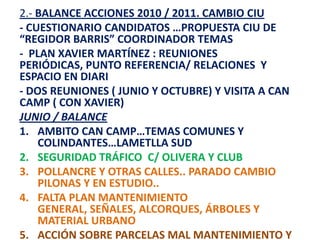 2.- BALANCE ACCIONES 2010 / 2011. CAMBIO CIU
- CUESTIONARIO CANDIDATOS …PROPUESTA CIU DE
“REGIDOR BARRIS” COORDINADOR TEMAS
- PLAN XAVIER MARTÍNEZ : REUNIONES
PERIÓDICAS, PUNTO REFERENCIA/ RELACIONES Y
ESPACIO EN DIARI
- DOS REUNIONES ( JUNIO Y OCTUBRE) Y VISITA A CAN
CAMP ( CON XAVIER)
JUNIO / BALANCE
1. AMBITO CAN CAMP…TEMAS COMUNES Y
    COLINDANTES…LAMETLLA SUD
2. SEGURIDAD TRÁFICO C/ OLIVERA Y CLUB
3. POLLANCRE Y OTRAS CALLES.. PARADO CAMBIO
    PILONAS Y EN ESTUDIO..
4. FALTA PLAN MANTENIMIENTO
    GENERAL, SEÑALES, ALCORQUES, ÁRBOLES Y
    MATERIAL URBANO
5. ACCIÓN SOBRE PARCELAS MAL MANTENIMIENTO Y
 