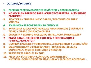 • OCTUBRE / BALANCE

1.  PARKING PARCELA CAMIONES SEMÁFORO Y ARREGLO ACERA
2.  NO HAY PLAN DEFINIDO PARA VORERAS CARRETERA…ALTO RIESGO
    PEATONES!!
3. PONT DE LA TERRERA INICIO OBRAS / NO CONEXIÓN ENRIC
    MORERA
4. EN OLIVERA SE PONE BADÉN EN ENERO`12
5. PROCEDIM. EJECUTIVOS PARCELAS ABANDONADAS ( MORRUT Y
    TIGRE) Y CIERRE ZONAS CONCRETAS
6. ENCUESTA Y ESTUDIO MOSQUITO TIGRE…AGUA IMBORNALES?
7. PLAGA RATAS..DIFERENCIA CRITERIOS Y PROCUPACIÓN A
    FUTURO..PLAN AYTO.?
8. LIMPIEZA CAMINOS Y TORRENTERAS…COMPROMISO 2 VECES / AÑO
9. MANTENIMIENTO Y REPARACIONES…PROGRAMA BRIGADA
    MUNICIPAL?? MUCHO POR HACER Y REPARAR
10. REPONEN 26 ÁRBOLES EN 2012
11. PISTA CAN PLANTADA Y CONFLICTO CAMIONES BIO
    NUTRICIÓ…DENUNCIADO EN STA EULALIA Y ALCALDES ACUERDAN…
 