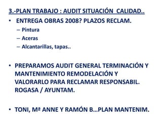 3.-PLAN TRABAJO : AUDIT SITUACIÓN CALIDAD..
• ENTREGA OBRAS 2008? PLAZOS RECLAM.
  – Pintura
  – Aceras
  – Alcantarillas, tapas..


• PREPARAMOS AUDIT GENERAL TERMINACIÓN Y
  MANTENIMIENTO REMODELACIÓN Y
  VALORARLO PARA RECLAMAR RESPONSABIL.
  ROGASA / AYUNTAM.

• TONI, Mª ANNE Y RAMÓN B…PLAN MANTENIM.
 