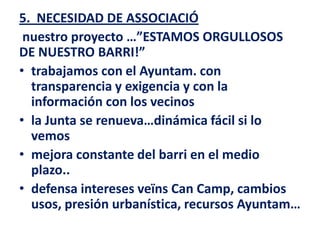 5. NECESIDAD DE ASSOCIACIÓ
 nuestro proyecto …”ESTAMOS ORGULLOSOS
DE NUESTRO BARRI!”
• trabajamos con el Ayuntam. con
  transparencia y exigencia y con la
  información con los vecinos
• la Junta se renueva…dinámica fácil si lo
  vemos
• mejora constante del barri en el medio
  plazo..
• defensa intereses veïns Can Camp, cambios
  usos, presión urbanística, recursos Ayuntam…
 