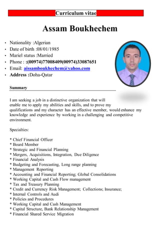 Curriculum vitae
Assam Boukhechem
 Nationality :Algerian
 Date of birth :08/01/1985
 Mariel status :Married
 Phone : :(00974)77008409(00974)33087651
 Email: aissamboukhechem@yahoo.com
 Address :Doha-Qatar
Summary
I am seeking a job in a distinctive organization that will
enable me to apply my abilities and skills, and to prove my
qualifications and my character has an effective member, would enhance my
knowledge and experience by working in a challenging and competitive
environment.
Specialties:
* Chief Financial Officer
* Board Member
* Strategic and Financial Planning
* Mergers, Acquisitions, Integration, Due Diligence
* Financial Analysis
* Budgeting and Forecasting, Long range planning
* Management Reporting
* Accounting and Financial Reporting; Global Consolidations
* Working Capital and Cash Flow management
* Tax and Treasury Planning
* Credit and Currency Risk Management; Collections; Insurance;
* Internal Controls and Audi
* Policies and Procedures
* Working Capital and Cash Management
* Capital Structure, Bank Relationship Management
* Financial Shared Service Migration
 