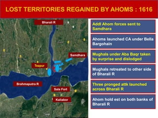 Brahmaputra R
Bharali R
Samdhara
Kaliabor
Tezpur
Sala Fort
LOST TERRITORIES REGAINED BY AHOMS : 1616
Addl Ahom forces sent to
Samdhara
Ahoms launched CA under Bella
Bargohain
Mughals under Aba Baqr taken
by surprise and dislodged
Mughals retreated to other side
of Bharali R
Three pronged attk launched
across Bharali R
Ahom hold est on both banks of
Bharali R
 