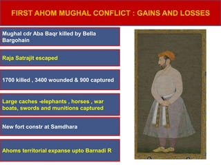 FIRST AHOM MUGHAL CONFLICT : GAINS AND LOSSES
Mughal cdr Aba Baqr killed by Bella
Bargohain
Raja Satrajit escaped
1700 killed , 3400 wounded & 900 captured
Large caches -elephants , horses , war
boats, swords and munitions captured
New fort constr at Samdhara
Ahoms territorial expanse upto Barnadi R
 