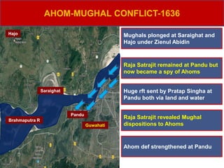 Hajo
Pandu
Brahmaputra R
Saraighat
AHOM-MUGHAL CONFLICT-1636
Mughals plonged at Saraighat and
Hajo under Zienul Abidin
Raja Satrajit remained at Pandu but
now became a spy of Ahoms
Huge rft sent by Pratap Singha at
Pandu both via land and water
Raja Satrajit revealed Mughal
dispositions to Ahoms
Ahom def strengthened at Pandu
Guwahati
 