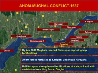 AHOM-MUGHAL CONFLICT-1637
Goalpara
Karaibari
Hatisila
Solmari
Dhubri
Jagighopa
Guwahati
Bhabhanipur
Barnagar
Bishnupur
Kalapani
By Apr 1637 Mughals reached Bishnupur capturing imp
fortifications
Ahom forces retreated to Kalapani under Bali Narayana
Bali Narayana strengthened fortifications at Kalapani and with
assistance from King Pratap Singha
Brahmaputra R
 