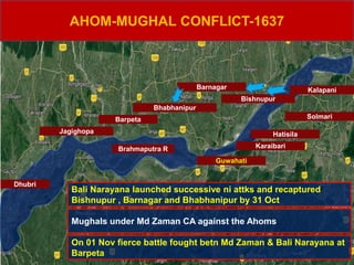 AHOM-MUGHAL CONFLICT-1637
Goalpara
Karaibari
Hatisila
Solmari
Dhubri
Jagighopa
Guwahati
Barpeta
Bhabhanipur
Barnagar
Bishnupur
Kalapani
Mughals under Md Zaman CA against the Ahoms
Bali Narayana launched successive ni attks and recaptured
Bishnupur , Barnagar and Bhabhanipur by 31 Oct
On 01 Nov fierce battle fought betn Md Zaman & Bali Narayana at
Barpeta
Brahmaputra R
 