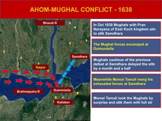 Brahmaputra R
Bharali R
Samdhara
Kaliabor
Tezpur
Duiminisila
AHOM-MUGHAL CONFLICT - 1638
In Oct 1638 Mughals with Pran
Narayana of East Koch kingdom adv
to attk Samdhara
The Mughal forces encamped at
Duimunisila
Meanwhile Momai Tamuli reorg his
exhausted forces at Samdhara
Mughals cautious of the previous
defeat at Samdhara delayed the attk
by a month and a half
Momai Tamuli took the Mughals by
surprise and attk them with full str
 