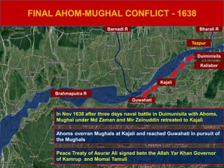 FINAL AHOM-MUGHAL CONFLICT - 1638
Brahmaputra R
Duiminisila
Kaliabor
Kajali
Guwahati
Barnadi R
Tezpur
Bharali R
In Nov 1638 after three days naval battle in Duimunisila with Ahoms,
Mughal under Md Zaman and Mir Zeinuddin retreated to Kajali
Ahoms overran Mughals at Kajali and reached Guwahati in pursuit of
the Mughals
Peace Treaty of Asurar Ali signed betn the Allah Yar Khan Governor
of Kamrup and Momai Tamuli
 