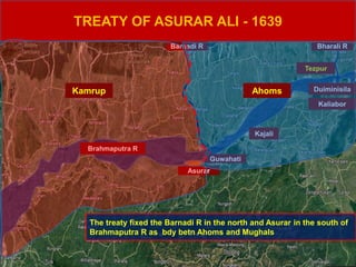 Brahmaputra R
Duiminisila
Kaliabor
Kajali
Tezpur
Bharali R
Asurar
TREATY OF ASURAR ALI - 1639
Guwahati
Barnadi R
The treaty fixed the Barnadi R in the north and Asurar in the south of
Brahmaputra R as bdy betn Ahoms and Mughals
Kamrup Ahoms
 