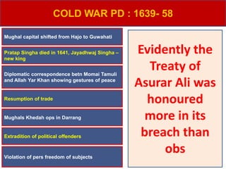 COLD WAR PD : 1639- 58
Violation of pers freedom of subjects
Mughal capital shifted from Hajo to Guwahati
Pratap Singha died in 1641, Jayadhwaj Singha –
new king
Resumption of trade
Diplomatic correspondence betn Momai Tamuli
and Allah Yar Khan showing gestures of peace
Mughals Khedah ops in Darrang
Extradition of political offenders
Evidently the
Treaty of
Asurar Ali was
honoured
more in its
breach than
obs
 