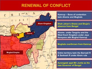 Mughal Empire
Ahom Kingdom
W Koch
Mughals overthrown from Kamrup
RENEWAL OF CONFLICT
Entire territory betn the Barnadi R
& Sankosh R under Ahom rule
Kamrup
Kamrup – Bone of contention
betn Ahoms and Mughals
Shah Jahan’s illness and Shuja’s
absence from Bengal
Ahoms under Tangchu and the
West Koch Kingdom under Jaya
Narayana attk Mughal Kamrup
Aurangzeb appt Mir Jumla as the
new Governor of Bengal
 