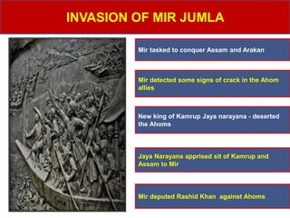 INVASION OF MIR JUMLA
Mir tasked to conquer Assam and Arakan
Mir detected some signs of crack in the Ahom
allies
New king of Kamrup Jaya narayana - deserted
the Ahoms
Jaya Narayana apprised sit of Kamrup and
Assam to Mir
Mir deputed Rashid Khan against Ahoms
 