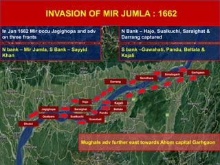 INVASION OF MIR JUMLA : 1662
In Jan 1662 Mir occu Jagighopa and adv
on three fronts
N bank – Mir Jumla, S Bank – Sayyid
Khan
SaraighatJagighopa
KajaliHajo
Pandu
Sualkuchi
Beltala
Darrang
Samdhara
Simalugarh
Garhgaon
Goalpara
Dhubri
Guwahati
N Bank – Hajo, Sualkuchi, Saraighat &
Darrang captured
S bank –Guwahati, Pandu, Beltala &
Kajali
Mughals adv further east towards Ahom capital Garhgaon
 