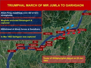 TRIUMPHAL MARCH OF MIR JUMLA TO GARHGAON
Saraighat
Hajo
Beltala
Darrang
Garhgaon
Ahom King Jayadhwaj conc def at twin
strongholds
Mughals encircled Simalugarh &
captured
Jagighopa
Kajali
Pandu
Sualkuchi
Samdhara
Simalugarh
Goalpara
Dhubri
Guwahati
Withdrawal of Ahom forces at Samdhara
In Mar 1662 Garhgaon was captured
Treaty of Ghilajharighat signed on 23 Jan
1663
Kaliabor
Namrup
 