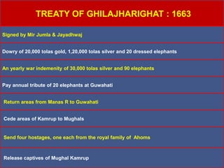 TREATY OF GHILAJHARIGHAT : 1663
Signed by Mir Jumla & Jayadhwaj
Dowry of 20,000 tolas gold, 1,20,000 tolas silver and 20 dressed elephants
An yearly war indemenity of 30,000 tolas silver and 90 elephants
Pay annual tribute of 20 elephants at Guwahati
Return areas from Manas R to Guwahati
Cede areas of Kamrup to Mughals
Send four hostages, one each from the royal family of Ahoms
Release captives of Mughal Kamrup
 