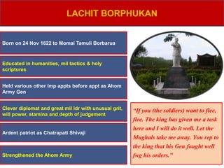 LACHIT BORPHUKAN
Born on 24 Nov 1622 to Momai Tamuli Borbarua
Educated in humanities, mil tactics & holy
scriptures
Held various other imp appts before appt as Ahom
Army Gen
Strengthened the Ahom Army
Clever diplomat and great mil ldr with unusual grit,
will power, stamina and depth of judgement
“If you (the soldiers) want to flee,
flee. The king has given me a task
here and I will do it well. Let the
Mughals take me away. You rep to
the king that his Gen fought well
fwg his orders.”
Ardent patriot as Chatrapati Shivaji
 