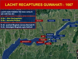 LACHIT RECAPTURES GUWAHATI : 1667
Lachit made Kaliabor his base camp &
adv with two div
Umananda
Rangamahal
Saraighat
Itakhuli
Pandu
Latasil
Kajali
Sualkuchi
Shah Buruz
Darrang
Kaliabor
Hajo
Brahmaputra R
N div – Atan Borhagohain
S div – Nausilia Phukan Barnadi R
N div pushed Mughals across Barnadi R
S div dislodged Mughals upto Itakhuli
Umananda
Rangamahal
Pandu
Latasil
Kajali
Shah Buruz
Darrang
 