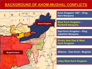 BACKGROUND OF AHOM-MUGHAL CONFLICTS
Koch Kingdom 1587 – King
Nara Narayana
East Koch Kingdom – King
Lakshimi Narayana
West Koch Kingdom –
Parikshit Narayana
Rivalry betn East & West
Koch Kingdom
Alliance : East Koch– Mughals
Indep West Koch Kingdom
Mughal Empire
Ahom Kingdom
E Koch
W Koch
 