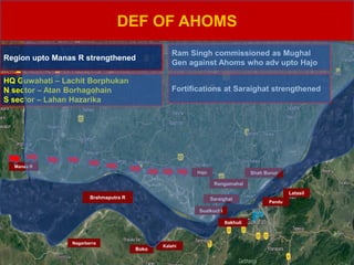 DEF OF AHOMS
SARAIGHAT
Kalahi
Boko
Rangamahal
Hajo
Sualkuchi
Saraighat
Itakhuli
Pandu
Latasil
Shah Buruz
Brahmaputra R
Nagarberra
Manas R
HQ Guwahati – Lachit Borphukan
N sector – Atan Borhagohain
S sector – Lahan Hazarika
Ram Singh commissioned as Mughal
Gen against Ahoms who adv upto Hajo
Fortifications at Saraighat strengthened
Region upto Manas R strengthened
 