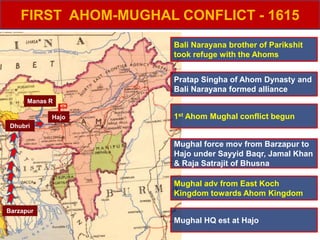 FIRST AHOM-MUGHAL CONFLICT - 1615
Dhubri
Barzapur
Manas R
Pratap Singha of Ahom Dynasty and
Bali Narayana formed alliance
Bali Narayana brother of Parikshit
took refuge with the Ahoms
Mughal adv from East Koch
Kingdom towards Ahom Kingdom
1st Ahom Mughal conflict begunHajo
Mughal force mov from Barzapur to
Hajo under Sayyid Baqr, Jamal Khan
& Raja Satrajit of Bhusna
Mughal HQ est at Hajo
 
