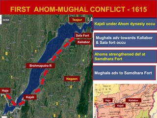 FIRST AHOM-MUGHAL CONFLICT - 1615
Hajo
Kaliabor
Sala Fort
Nagaon
Brahmaputra R
Kajali
Kajali under Ahom dynasty occu
Mughals adv towards Kaliabor
& Sala fort occu
Ahoms strengthened def at
Samdhara Fort
Mughals adv to Samdhara Fort
Tezpur
Hajo
Kajali
Kaliabor
 
