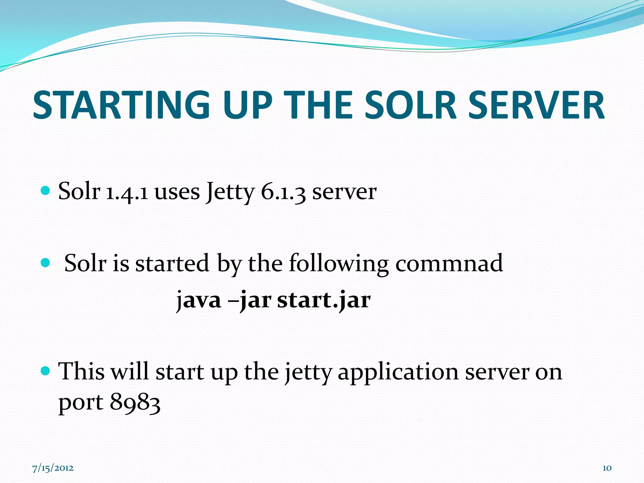 STARTING UP THE SOLR SERVER
  Solr 1.4.1 uses Jetty 6.1.3 server


  Solr is started by the following commnad
               java –jar start.jar

  This will start up the jetty application server on
   port 8983

7/15/2012                                               10
 