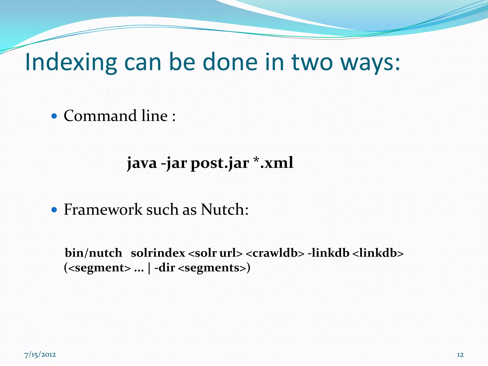 Indexing can be done in two ways:
        Command line :


                      java -jar post.jar *.xml

        Framework such as Nutch:


            bin/nutch solrindex <solr url> <crawldb> -linkdb <linkdb>
            (<segment> ... | -dir <segments>)




7/15/2012                                                               12
 