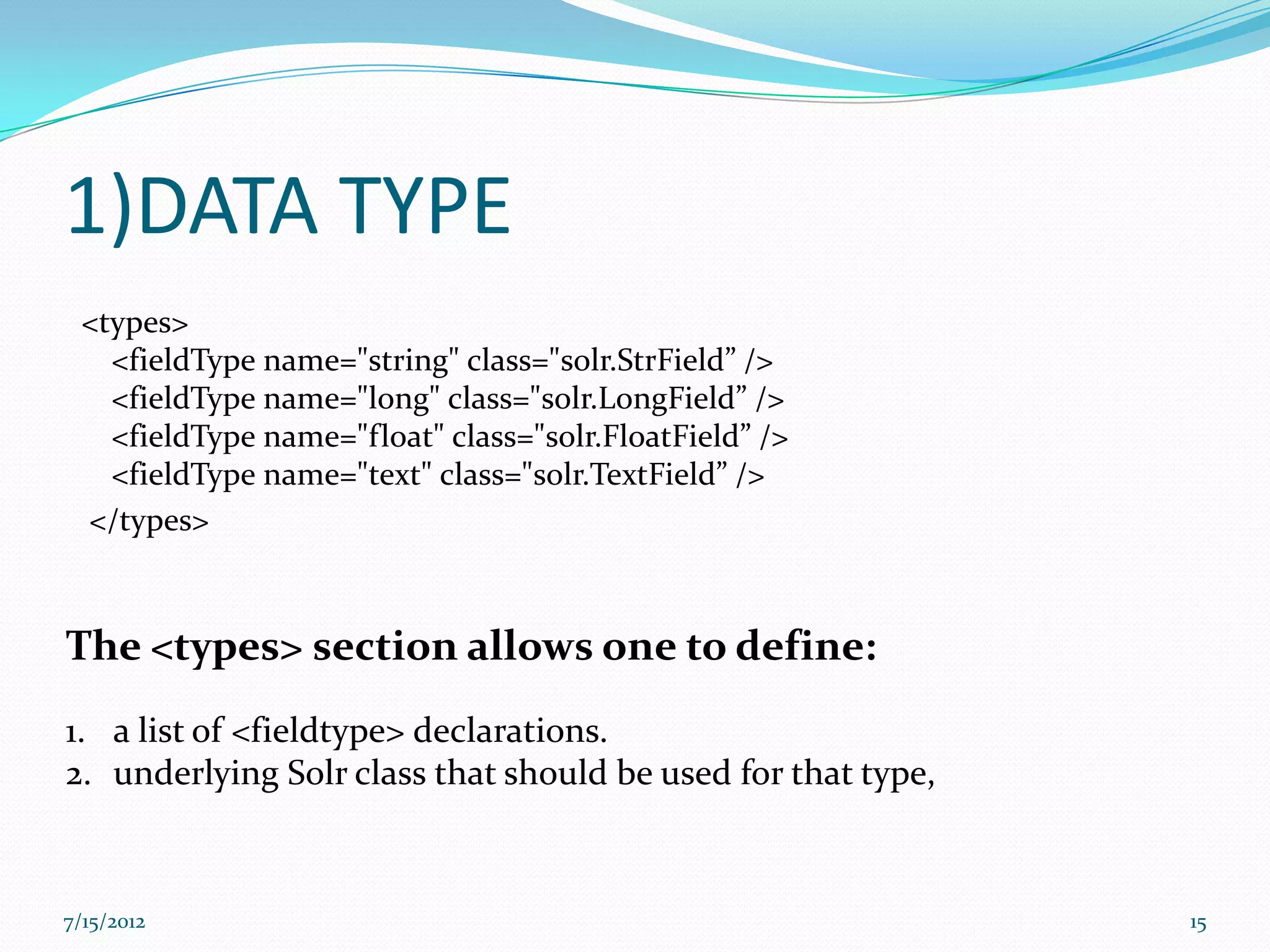 1)DATA TYPE
 <types>
   <fieldType name="string" class="solr.StrField” />
   <fieldType name="long" class="solr.LongField” />
   <fieldType name="float" class="solr.FloatField” />
   <fieldType name="text" class="solr.TextField” />
 </types>



The <types> section allows one to define:
1. a list of <fieldtype> declarations.
2. underlying Solr class that should be used for that type,



7/15/2012                                                     15
 