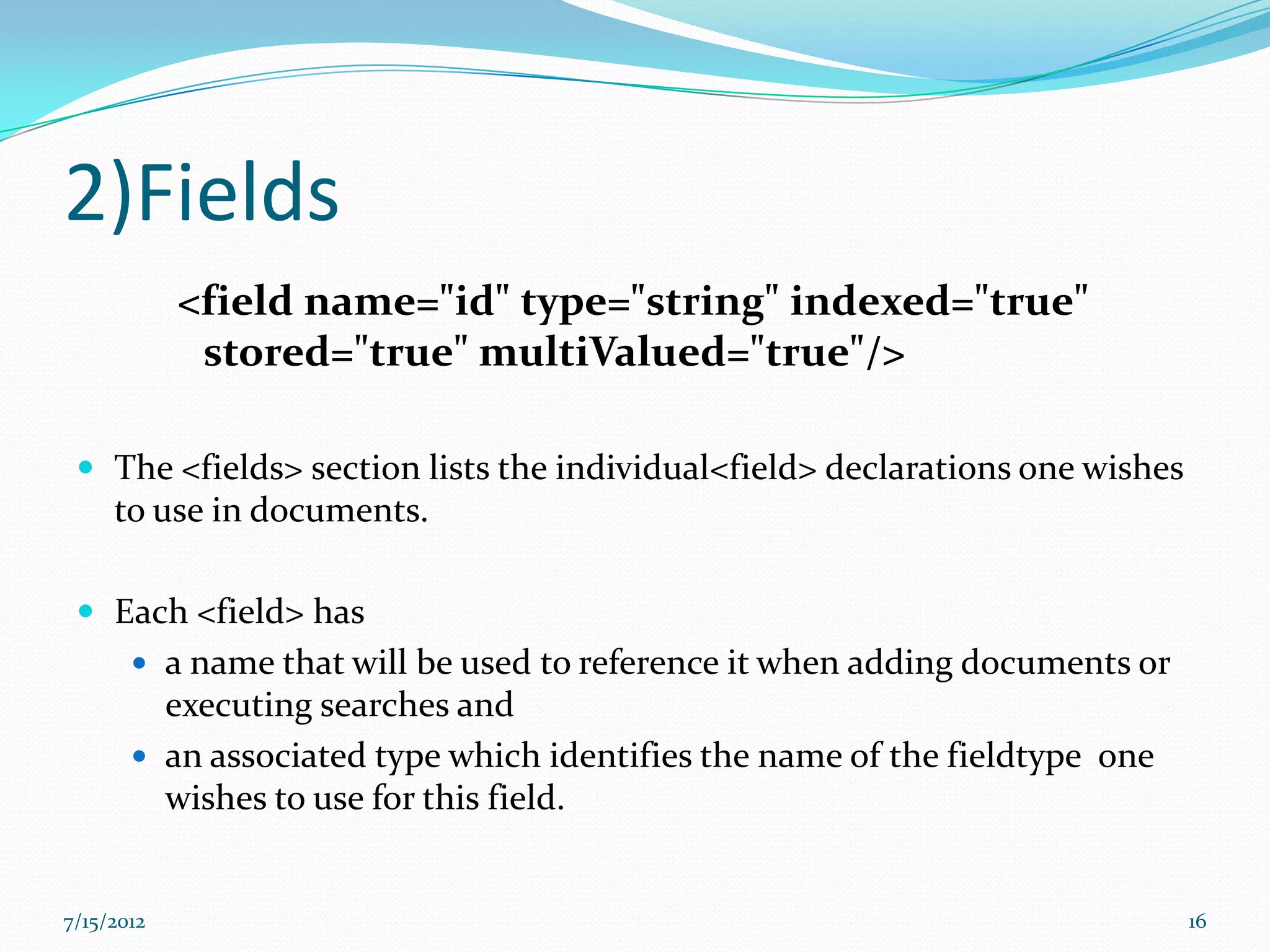 2)Fields
            <field name="id" type="string" indexed="true"
             stored="true" multiValued="true"/>

  The <fields> section lists the individual<field> declarations one wishes
     to use in documents.

  Each <field> has
        a name that will be used to reference it when adding documents or
         executing searches and
        an associated type which identifies the name of the fieldtype one
         wishes to use for this field.


7/15/2012                                                                     16
 