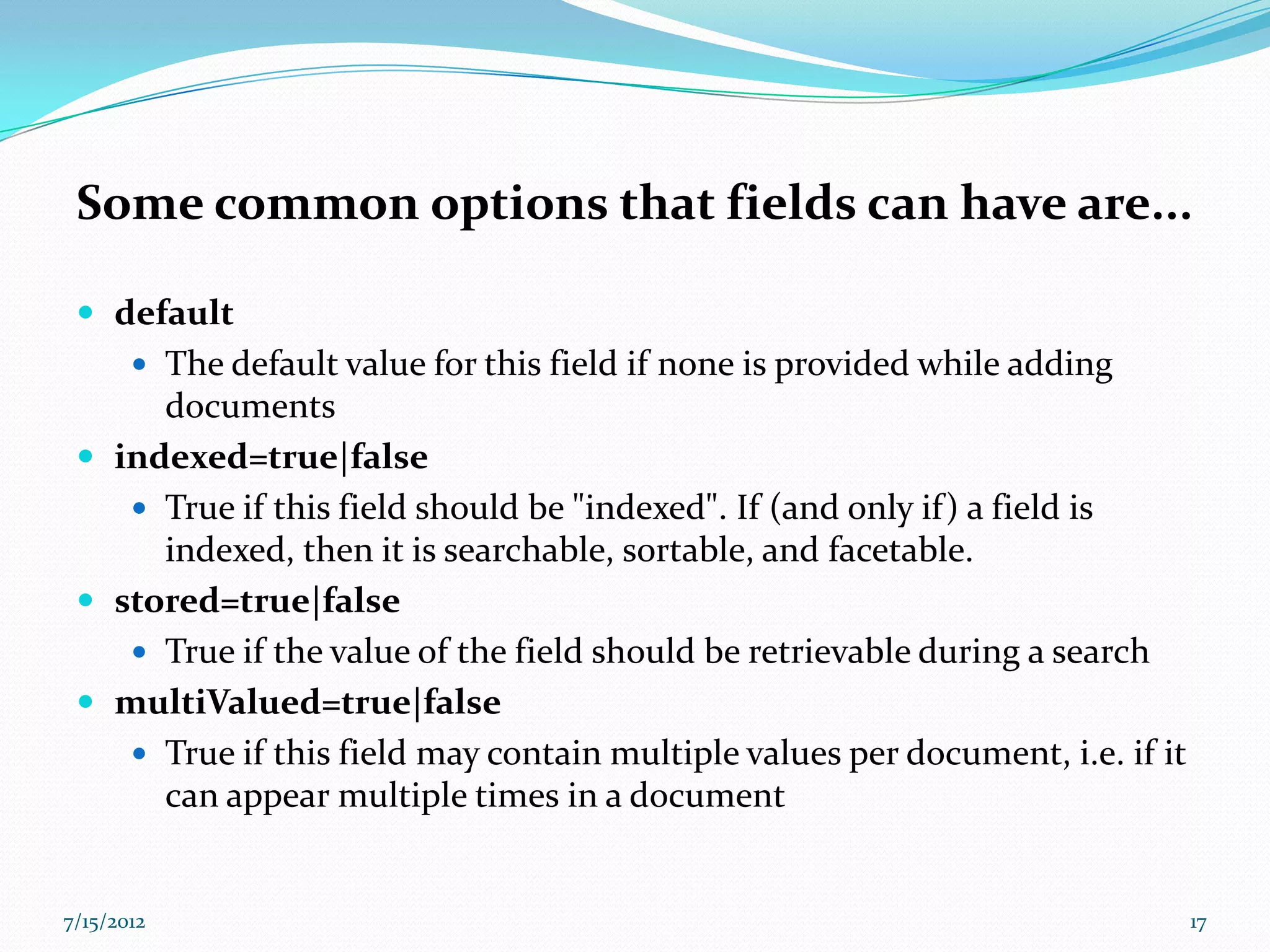 Some common options that fields can have are...

  default
        The default value for this field if none is provided while adding
      documents
  indexed=true|false
     True if this field should be "indexed". If (and only if) a field is
      indexed, then it is searchable, sortable, and facetable.
  stored=true|false
     True if the value of the field should be retrievable during a search
  multiValued=true|false
     True if this field may contain multiple values per document, i.e. if it
      can appear multiple times in a document


7/15/2012                                                                       17
 