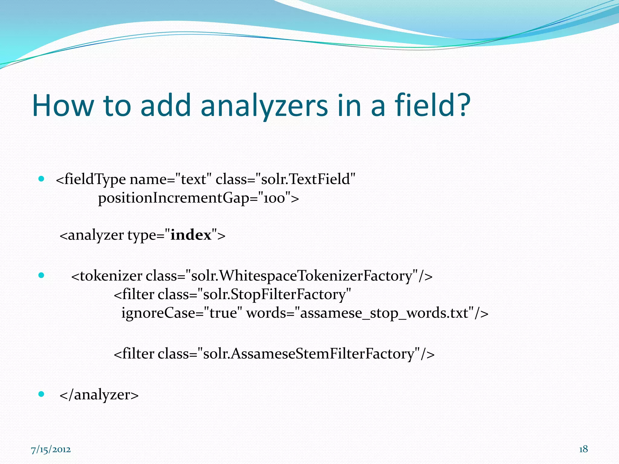 How to add analyzers in a field?
  <fieldType name="text" class="solr.TextField"
         positionIncrementGap="100">

      <analyzer type="index">

           <tokenizer class="solr.WhitespaceTokenizerFactory"/>
                  <filter class="solr.StopFilterFactory"
                   ignoreCase="true" words="assamese_stop_words.txt"/>

                 <filter class="solr.AssameseStemFilterFactory"/>

  </analyzer>


7/15/2012                                                                18
 